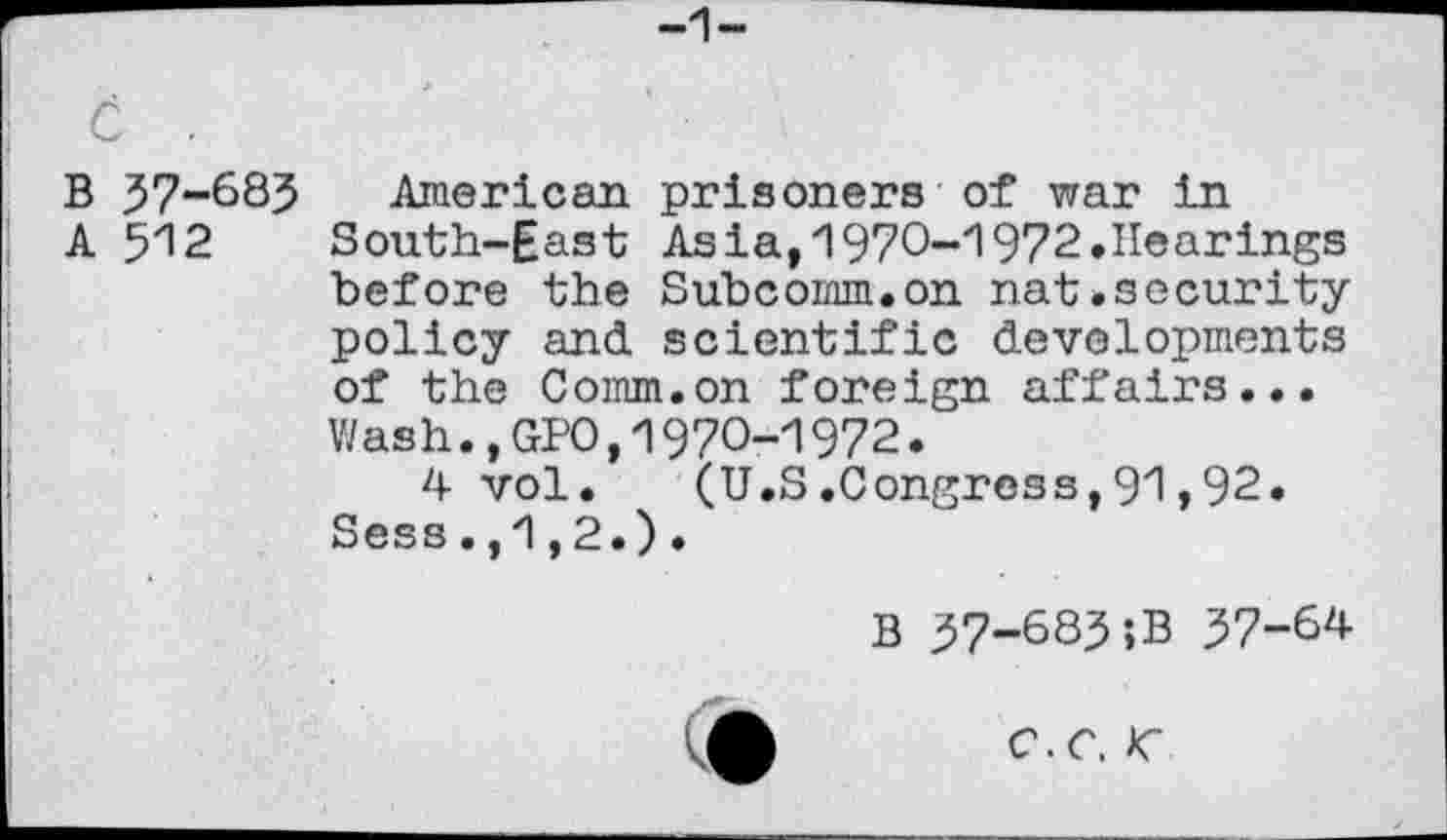 ﻿B 37-685 American prisoners of war in
A 5"12	South-East	Asia, 1970-1972.Hearings
before the	Subcomm.on nat.security
policy and	scientific developments
of the Comm.on foreign affairs... Wash.,GPO,1970-1972.
4 vol. (U.S.Congress,91,92. Sess.,1,2.).
B 57-685;B 57-64
c.c. <